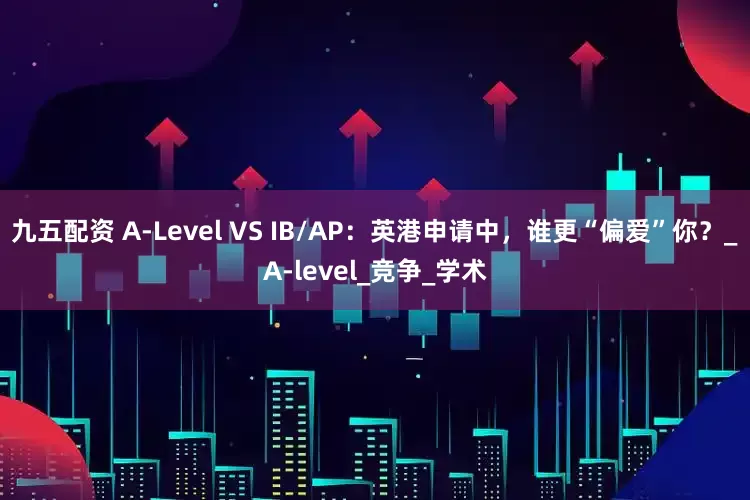 九五配资 A-Level VS IB/AP：英港申请中，谁更“偏爱”你？_A-level_竞争_学术