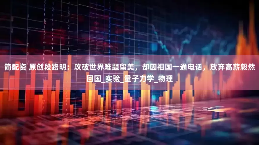 简配资 原创段路明：攻破世界难题留美，却因祖国一通电话，放弃高薪毅然回国_实验_量子力学_物理