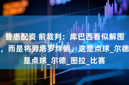 普患配资 前裁判：库巴西看似解围但并没解围，而是将劳塔罗绊倒，这是点球_尔德_图拉_比赛