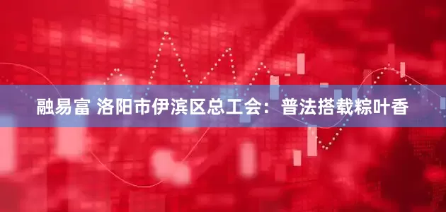 融易富 洛阳市伊滨区总工会：普法搭载粽叶香