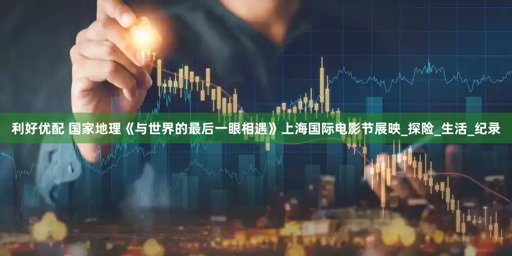 利好优配 国家地理《与世界的最后一眼相遇》上海国际电影节展映_探险_生活_纪录