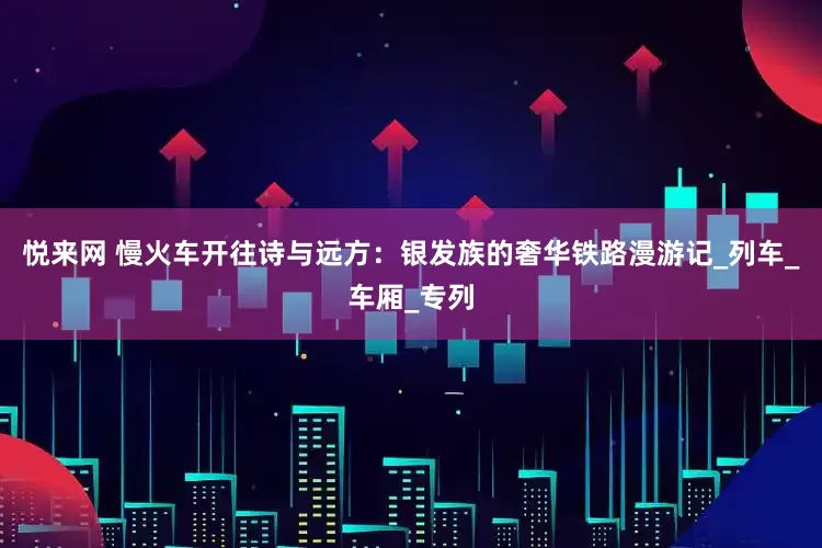 悦来网 慢火车开往诗与远方：银发族的奢华铁路漫游记_列车_车厢_专列