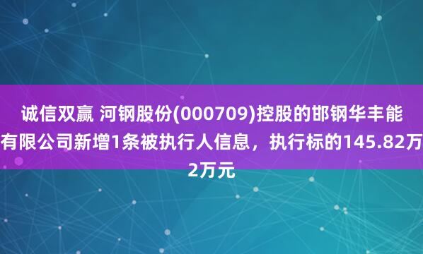 诚信双赢 河钢股份(000709)控股的邯钢华丰能源有限公司新增1条被执行人信息，执行标的145.82万元