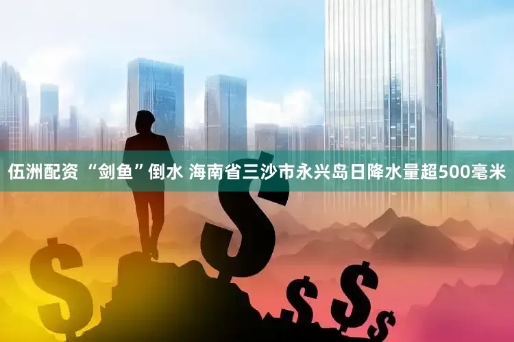 伍洲配资 “剑鱼”倒水 海南省三沙市永兴岛日降水量超500毫米