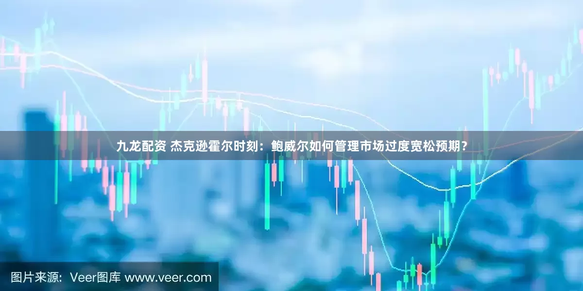 九龙配资 杰克逊霍尔时刻：鲍威尔如何管理市场过度宽松预期？
