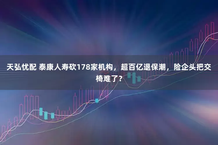 天弘忧配 泰康人寿砍178家机构，超百亿退保潮，险企头把交椅难了？