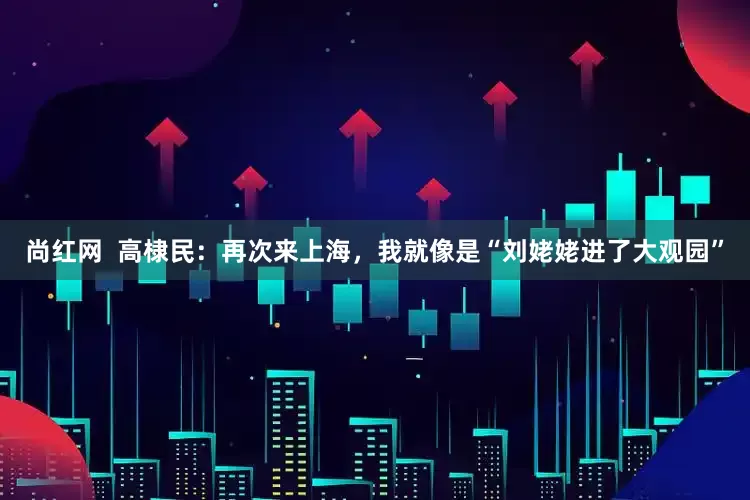 尚红网  高棣民：再次来上海，我就像是“刘姥姥进了大观园”