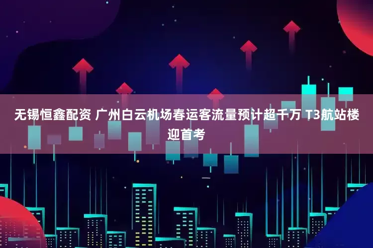 无锡恒鑫配资 广州白云机场春运客流量预计超千万 T3航站楼迎首考