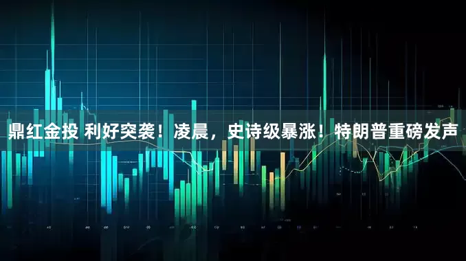 鼎红金投 利好突袭！凌晨，史诗级暴涨！特朗普重磅发声