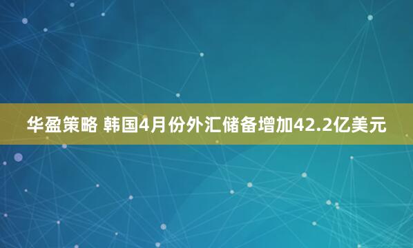 华盈策略 韩国4月份外汇储备增加42.2亿美元